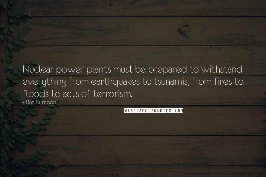 Ban Ki-moon Quotes: Nuclear power plants must be prepared to withstand everything from earthquakes to tsunamis, from fires to floods to acts of terrorism.