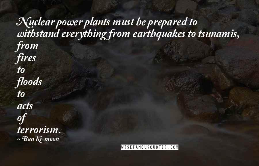 Ban Ki-moon Quotes: Nuclear power plants must be prepared to withstand everything from earthquakes to tsunamis, from fires to floods to acts of terrorism.