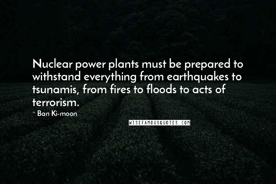 Ban Ki-moon Quotes: Nuclear power plants must be prepared to withstand everything from earthquakes to tsunamis, from fires to floods to acts of terrorism.