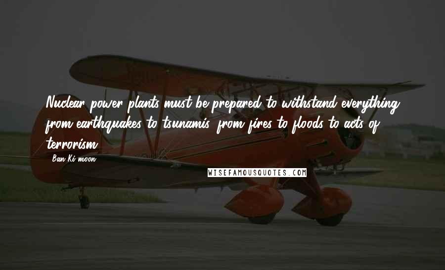 Ban Ki-moon Quotes: Nuclear power plants must be prepared to withstand everything from earthquakes to tsunamis, from fires to floods to acts of terrorism.