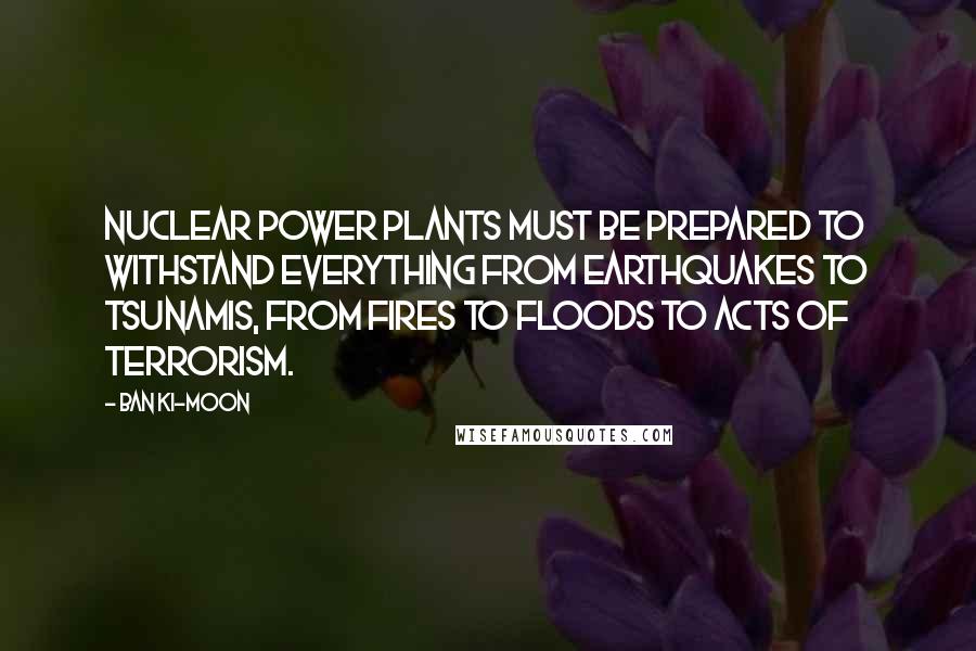 Ban Ki-moon Quotes: Nuclear power plants must be prepared to withstand everything from earthquakes to tsunamis, from fires to floods to acts of terrorism.
