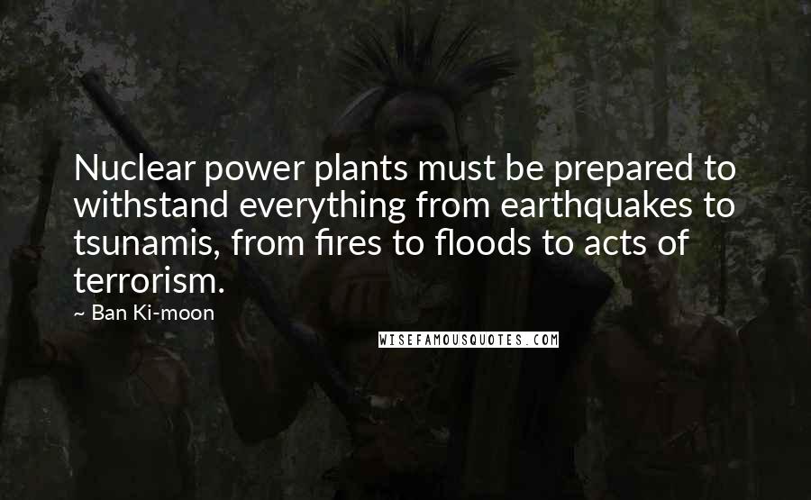 Ban Ki-moon Quotes: Nuclear power plants must be prepared to withstand everything from earthquakes to tsunamis, from fires to floods to acts of terrorism.