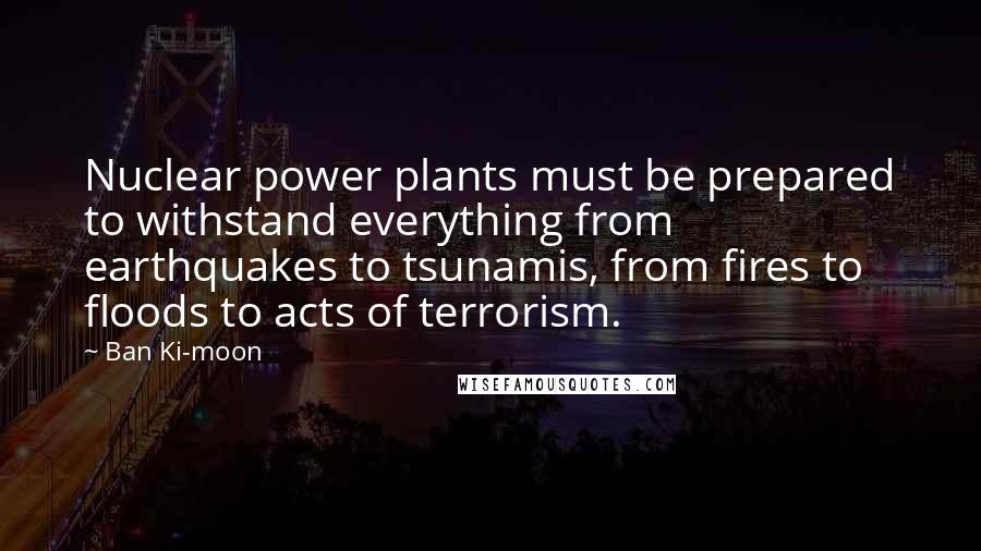 Ban Ki-moon Quotes: Nuclear power plants must be prepared to withstand everything from earthquakes to tsunamis, from fires to floods to acts of terrorism.