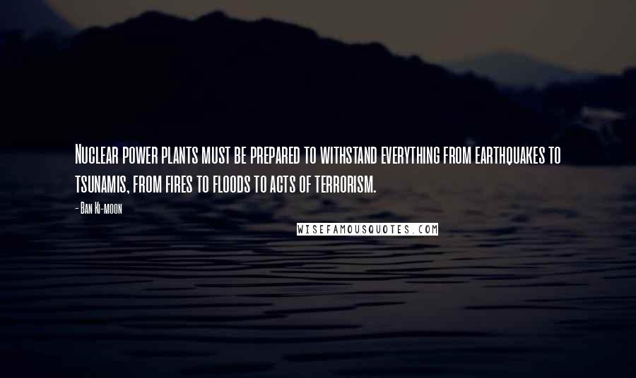 Ban Ki-moon Quotes: Nuclear power plants must be prepared to withstand everything from earthquakes to tsunamis, from fires to floods to acts of terrorism.