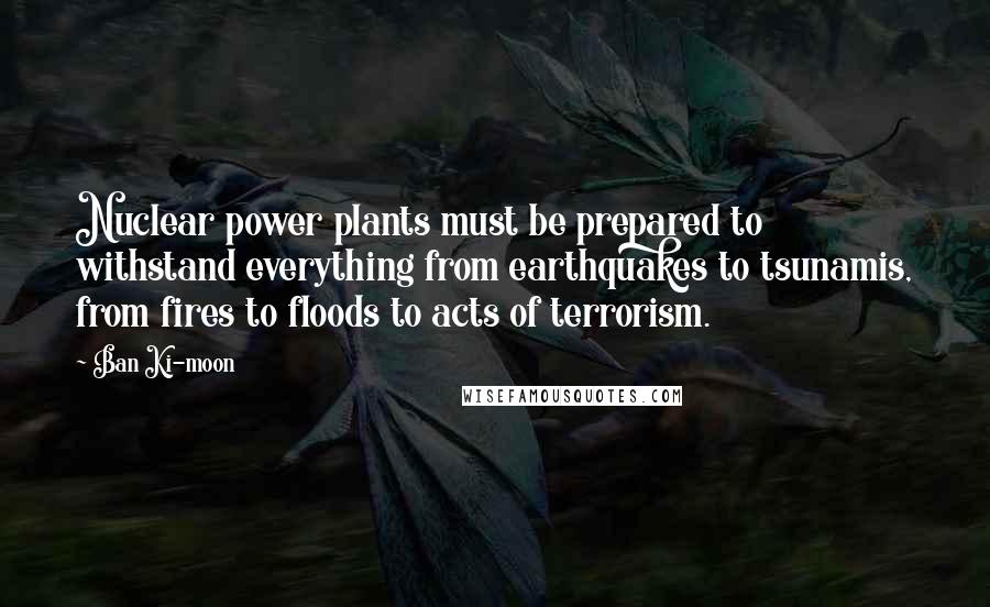 Ban Ki-moon Quotes: Nuclear power plants must be prepared to withstand everything from earthquakes to tsunamis, from fires to floods to acts of terrorism.