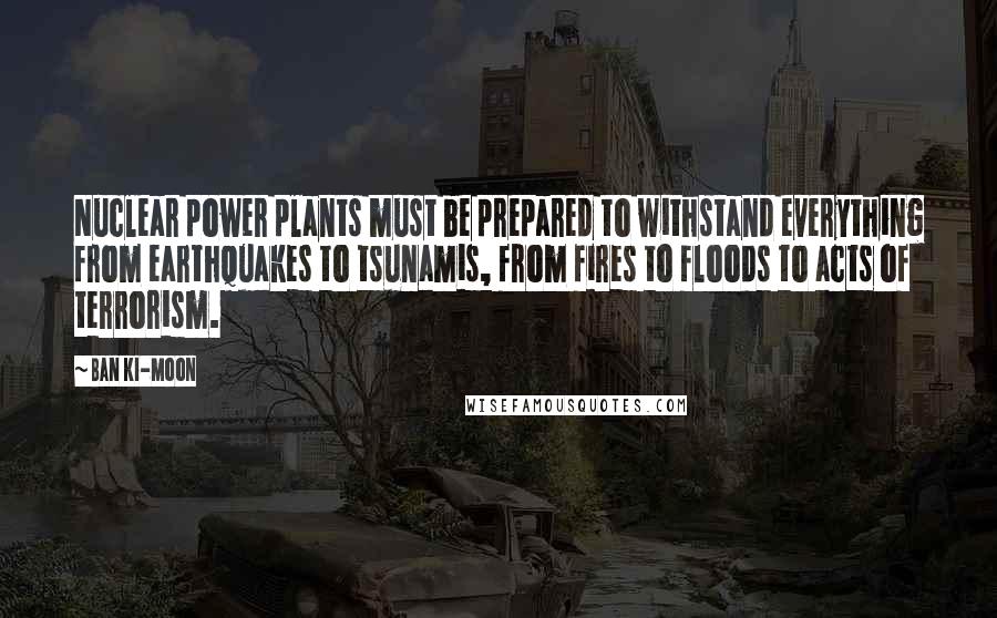 Ban Ki-moon Quotes: Nuclear power plants must be prepared to withstand everything from earthquakes to tsunamis, from fires to floods to acts of terrorism.