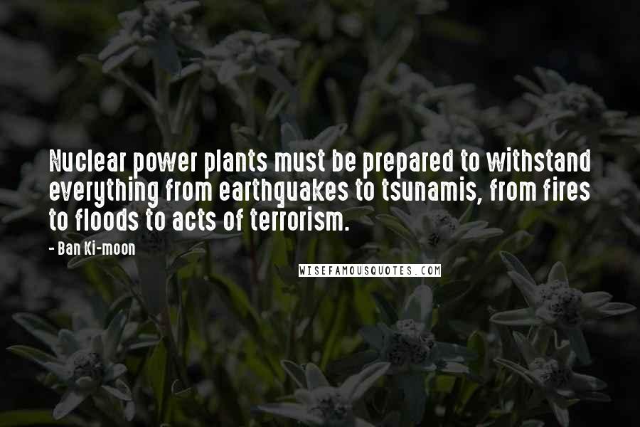 Ban Ki-moon Quotes: Nuclear power plants must be prepared to withstand everything from earthquakes to tsunamis, from fires to floods to acts of terrorism.