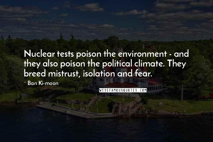 Ban Ki-moon Quotes: Nuclear tests poison the environment - and they also poison the political climate. They breed mistrust, isolation and fear.