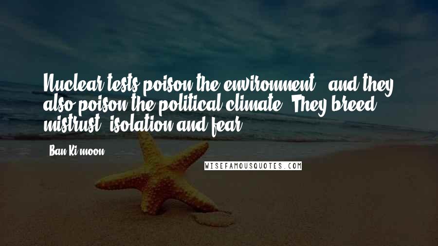 Ban Ki-moon Quotes: Nuclear tests poison the environment - and they also poison the political climate. They breed mistrust, isolation and fear.
