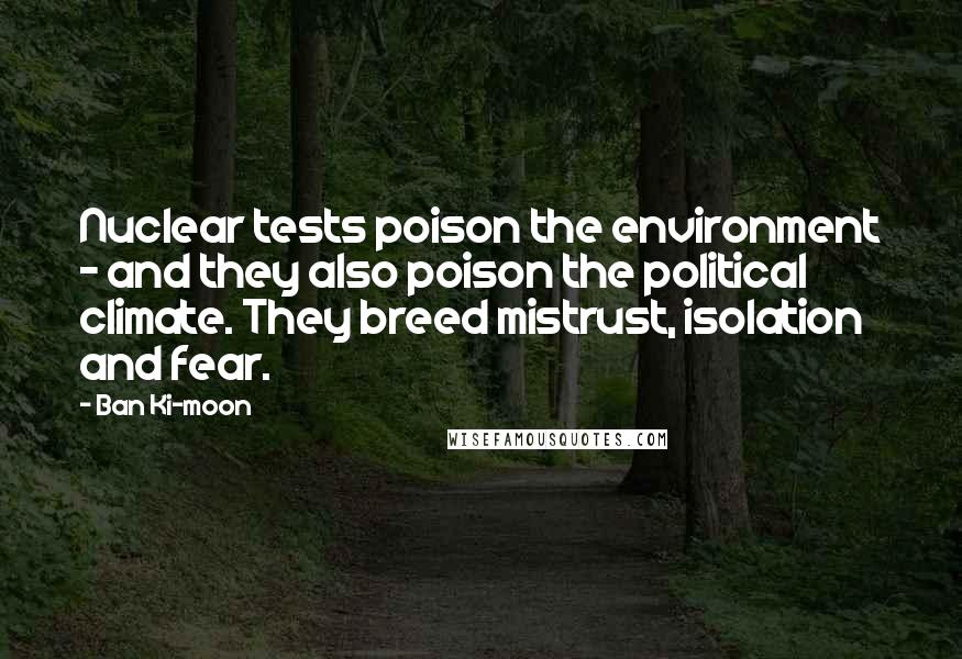 Ban Ki-moon Quotes: Nuclear tests poison the environment - and they also poison the political climate. They breed mistrust, isolation and fear.