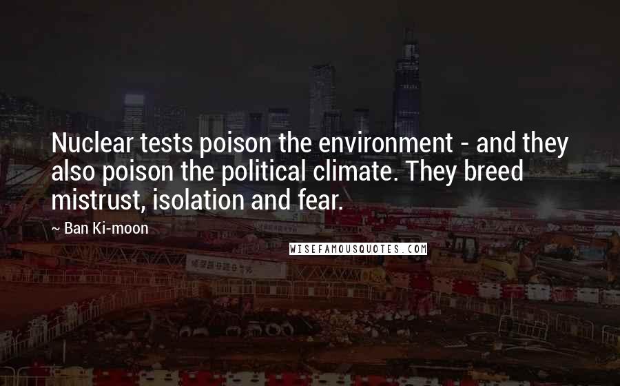 Ban Ki-moon Quotes: Nuclear tests poison the environment - and they also poison the political climate. They breed mistrust, isolation and fear.
