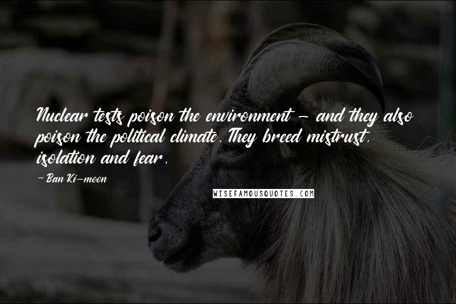 Ban Ki-moon Quotes: Nuclear tests poison the environment - and they also poison the political climate. They breed mistrust, isolation and fear.