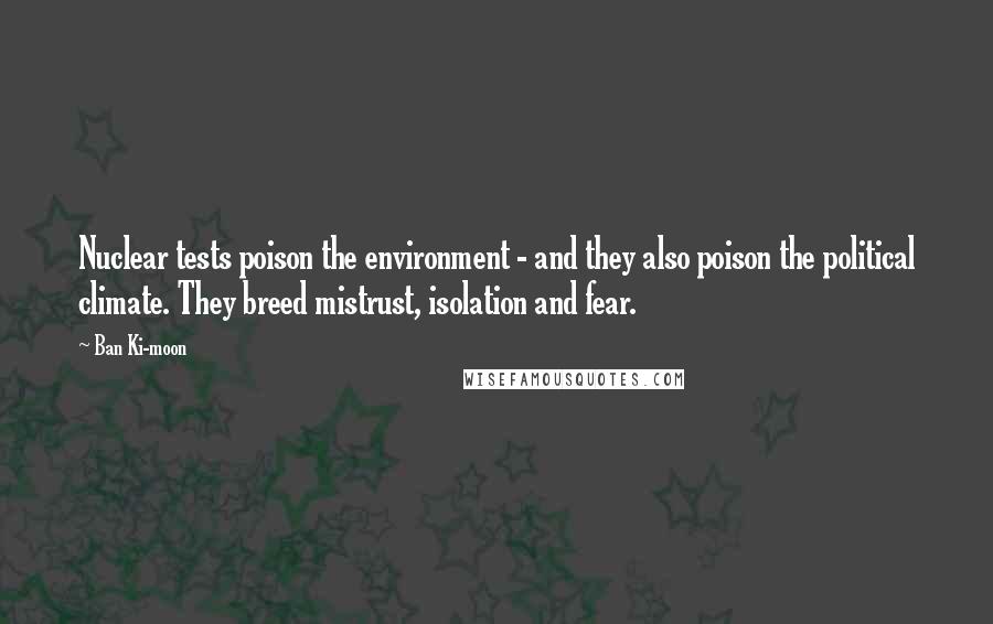 Ban Ki-moon Quotes: Nuclear tests poison the environment - and they also poison the political climate. They breed mistrust, isolation and fear.