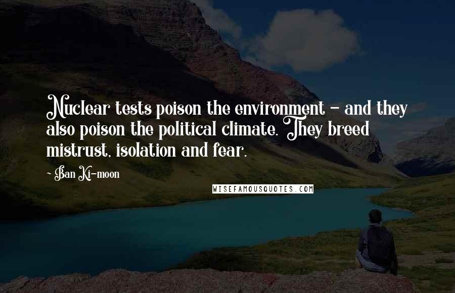 Ban Ki-moon Quotes: Nuclear tests poison the environment - and they also poison the political climate. They breed mistrust, isolation and fear.