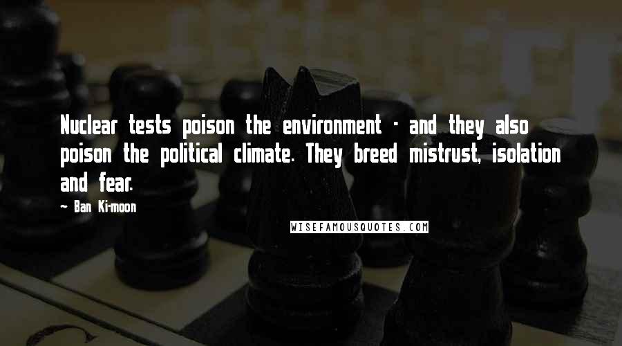 Ban Ki-moon Quotes: Nuclear tests poison the environment - and they also poison the political climate. They breed mistrust, isolation and fear.
