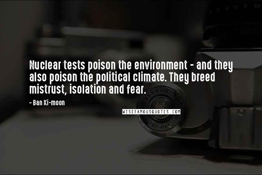 Ban Ki-moon Quotes: Nuclear tests poison the environment - and they also poison the political climate. They breed mistrust, isolation and fear.