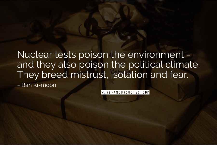 Ban Ki-moon Quotes: Nuclear tests poison the environment - and they also poison the political climate. They breed mistrust, isolation and fear.
