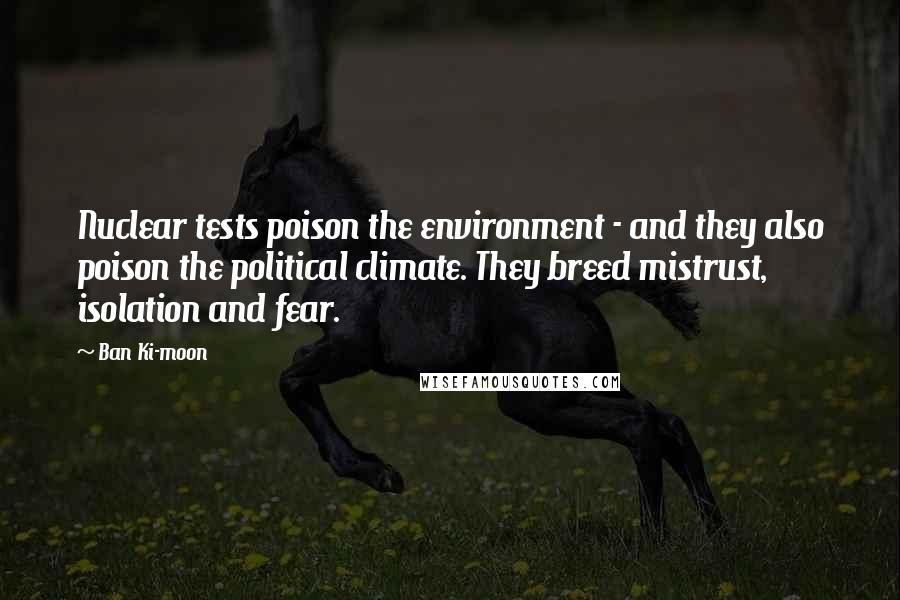 Ban Ki-moon Quotes: Nuclear tests poison the environment - and they also poison the political climate. They breed mistrust, isolation and fear.