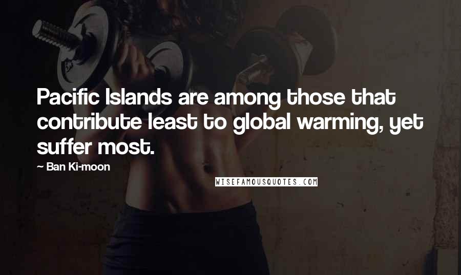 Ban Ki-moon Quotes: Pacific Islands are among those that contribute least to global warming, yet suffer most.