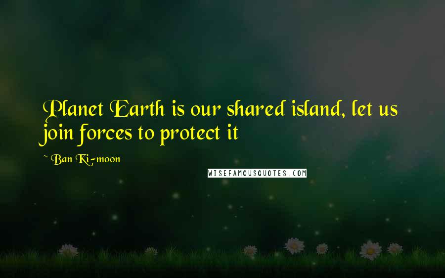 Ban Ki-moon Quotes: Planet Earth is our shared island, let us join forces to protect it