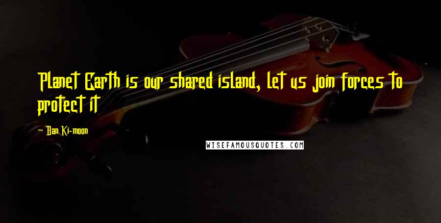 Ban Ki-moon Quotes: Planet Earth is our shared island, let us join forces to protect it