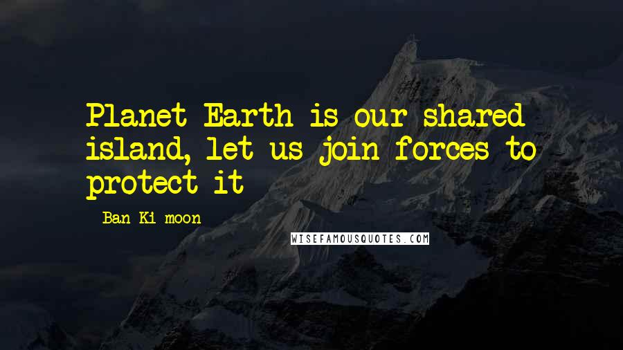Ban Ki-moon Quotes: Planet Earth is our shared island, let us join forces to protect it