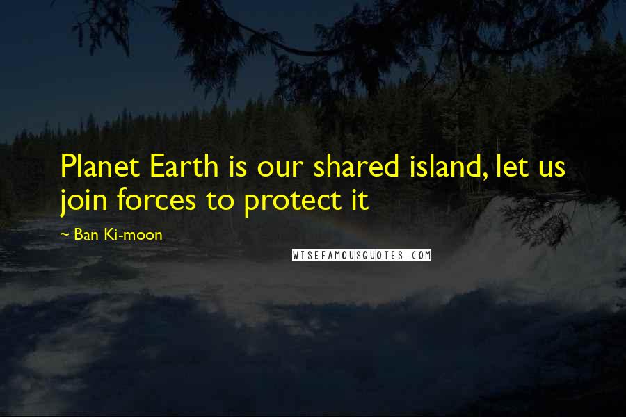 Ban Ki-moon Quotes: Planet Earth is our shared island, let us join forces to protect it