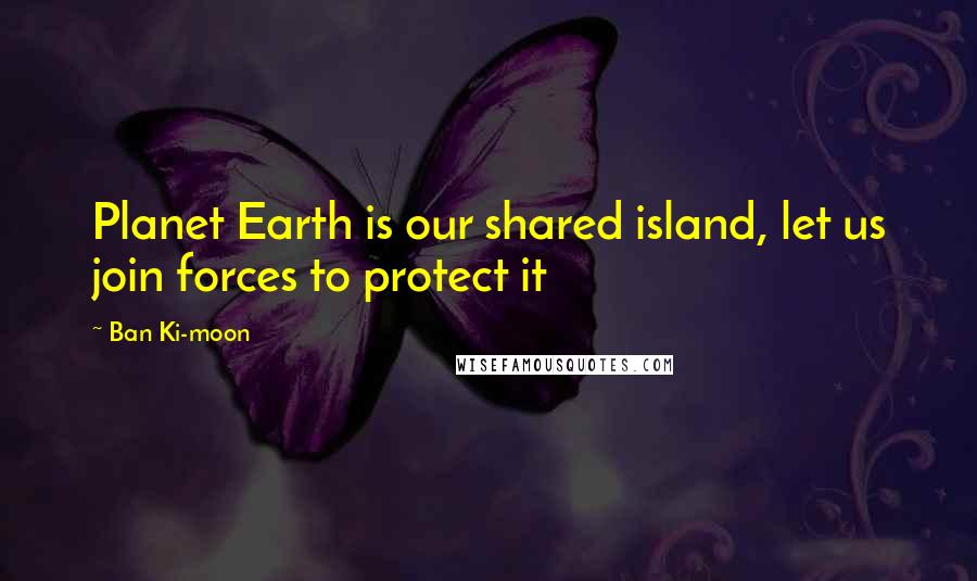 Ban Ki-moon Quotes: Planet Earth is our shared island, let us join forces to protect it