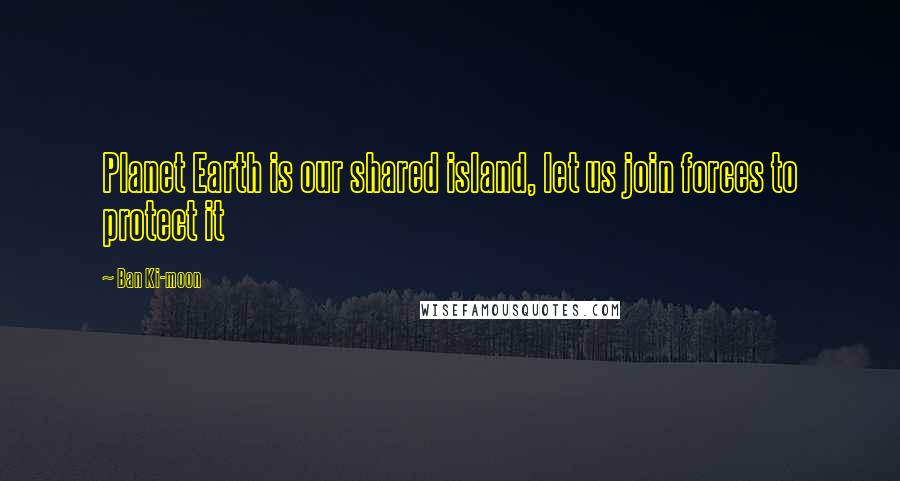 Ban Ki-moon Quotes: Planet Earth is our shared island, let us join forces to protect it