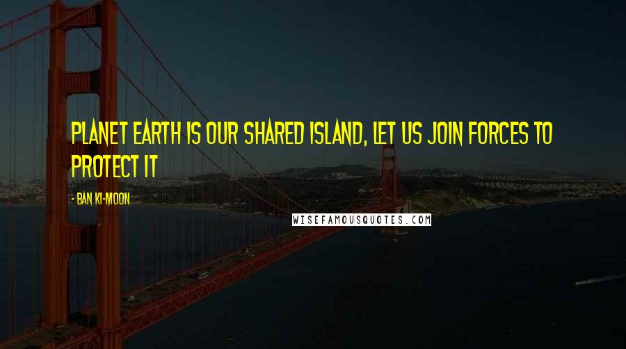 Ban Ki-moon Quotes: Planet Earth is our shared island, let us join forces to protect it