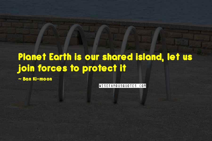Ban Ki-moon Quotes: Planet Earth is our shared island, let us join forces to protect it