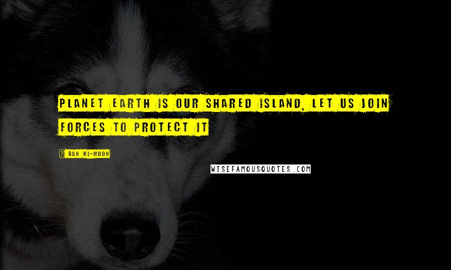 Ban Ki-moon Quotes: Planet Earth is our shared island, let us join forces to protect it