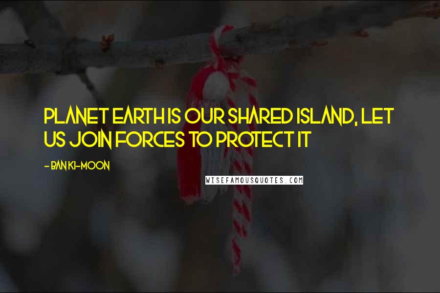 Ban Ki-moon Quotes: Planet Earth is our shared island, let us join forces to protect it