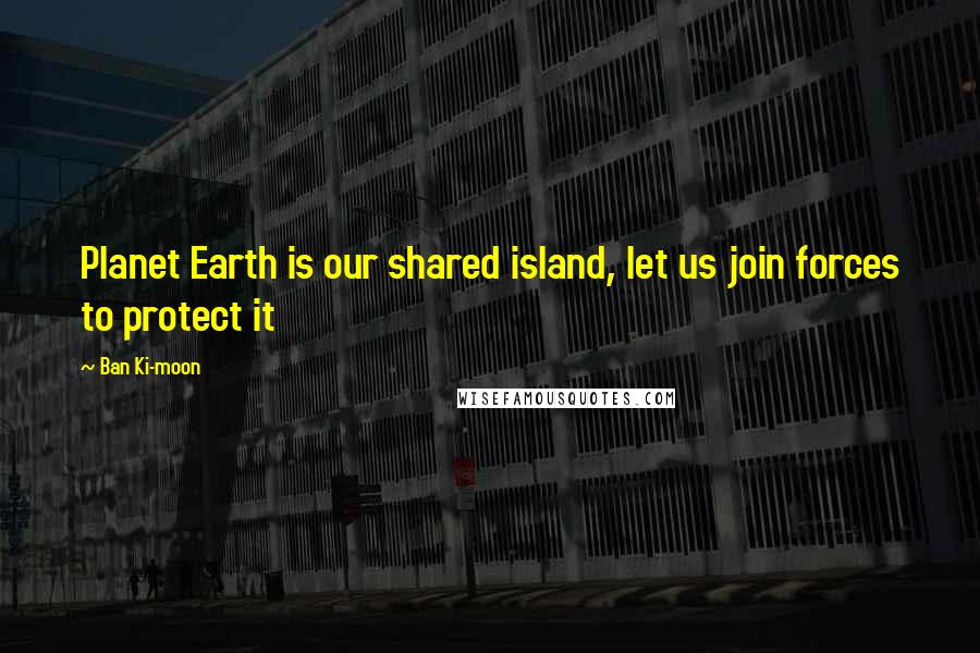 Ban Ki-moon Quotes: Planet Earth is our shared island, let us join forces to protect it