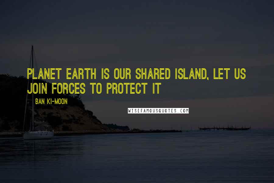 Ban Ki-moon Quotes: Planet Earth is our shared island, let us join forces to protect it