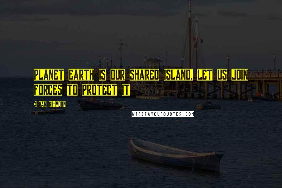 Ban Ki-moon Quotes: Planet Earth is our shared island, let us join forces to protect it