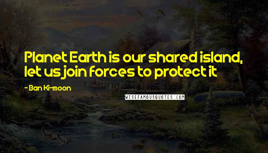 Ban Ki-moon Quotes: Planet Earth is our shared island, let us join forces to protect it