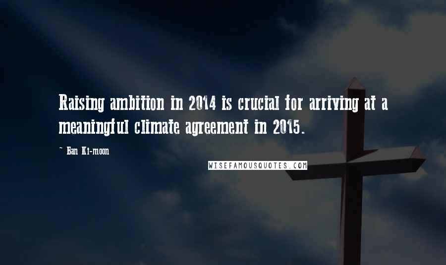 Ban Ki-moon Quotes: Raising ambition in 2014 is crucial for arriving at a meaningful climate agreement in 2015.