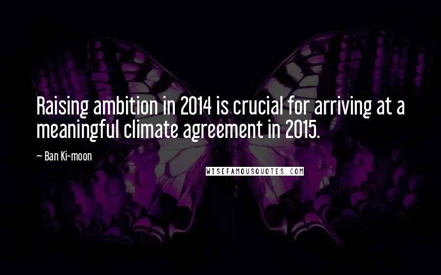 Ban Ki-moon Quotes: Raising ambition in 2014 is crucial for arriving at a meaningful climate agreement in 2015.