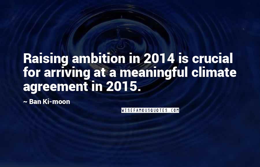 Ban Ki-moon Quotes: Raising ambition in 2014 is crucial for arriving at a meaningful climate agreement in 2015.