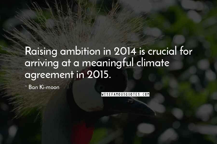 Ban Ki-moon Quotes: Raising ambition in 2014 is crucial for arriving at a meaningful climate agreement in 2015.