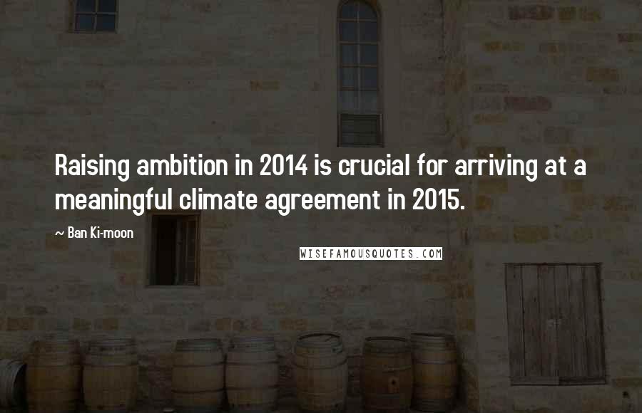 Ban Ki-moon Quotes: Raising ambition in 2014 is crucial for arriving at a meaningful climate agreement in 2015.