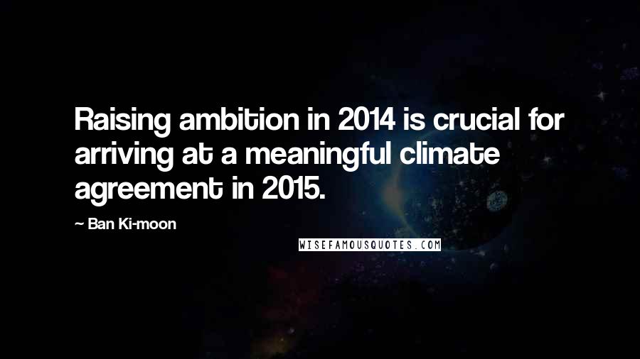 Ban Ki-moon Quotes: Raising ambition in 2014 is crucial for arriving at a meaningful climate agreement in 2015.