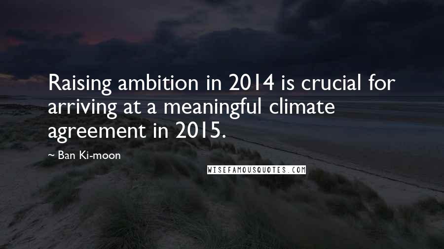 Ban Ki-moon Quotes: Raising ambition in 2014 is crucial for arriving at a meaningful climate agreement in 2015.