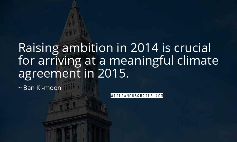 Ban Ki-moon Quotes: Raising ambition in 2014 is crucial for arriving at a meaningful climate agreement in 2015.
