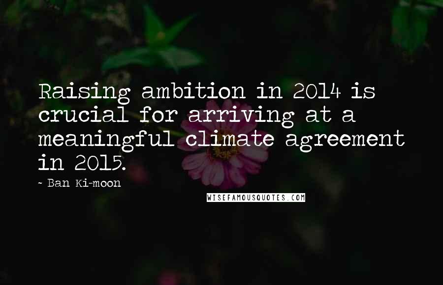 Ban Ki-moon Quotes: Raising ambition in 2014 is crucial for arriving at a meaningful climate agreement in 2015.