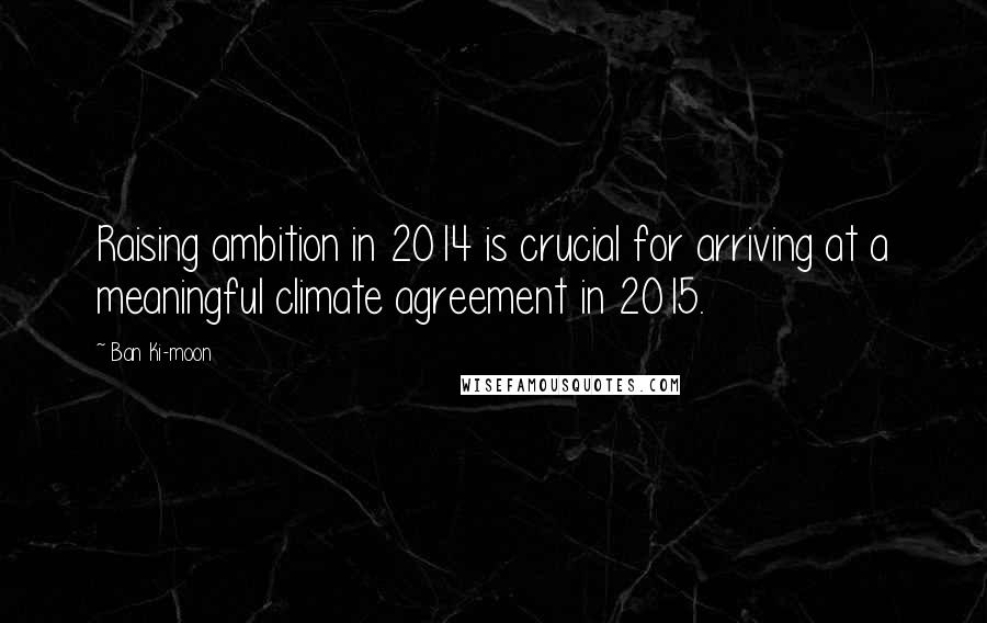 Ban Ki-moon Quotes: Raising ambition in 2014 is crucial for arriving at a meaningful climate agreement in 2015.