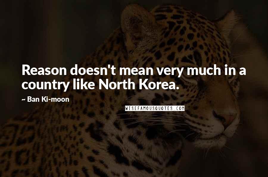 Ban Ki-moon Quotes: Reason doesn't mean very much in a country like North Korea.