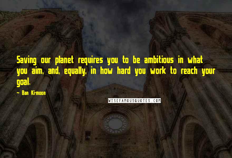 Ban Ki-moon Quotes: Saving our planet requires you to be ambitious in what you aim, and, equally, in how hard you work to reach your goal.