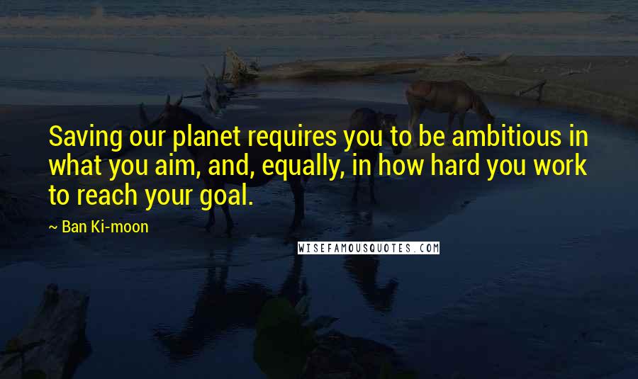 Ban Ki-moon Quotes: Saving our planet requires you to be ambitious in what you aim, and, equally, in how hard you work to reach your goal.